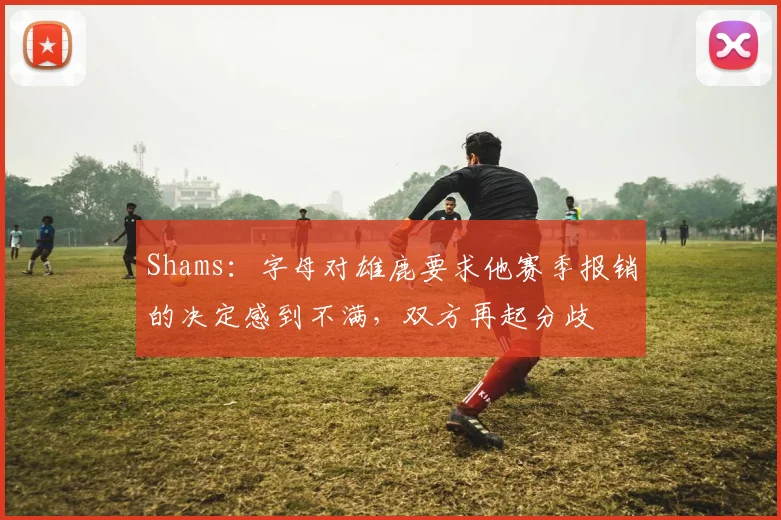 Shams：字母对雄鹿要求他赛季报销的决定感到不满，双方再起分歧