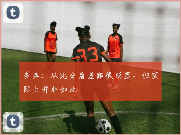 多库：从比分看差距很明显，但实际上并非如此