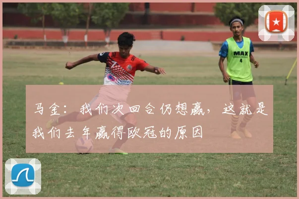 马金：我们次回合仍想赢，这就是我们去年赢得欧冠的原因